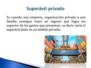 Es cuando una empresa, organización privada o una
familia consigue tener un ingreso que logra ser
superior de los gastos que presentan, es decir, sería el
superávit dado en un ámbito privado.
 