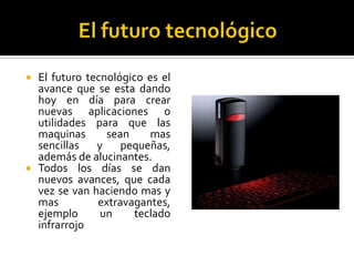 El futuro tecnológico El futuro tecnológico es el avance que se esta dando hoy en día para crear nuevas aplicaciones o utilidades para que las maquinas sean mas sencillas y pequeñas, además de alucinantes.Todos los días se dan nuevos avances, que cada vez se van haciendo mas y mas extravagantes, ejemplo un teclado infrarrojo