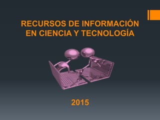 RECURSOS DE INFORMACIÓN
EN CIENCIA Y TECNOLOGÍA
2015
 