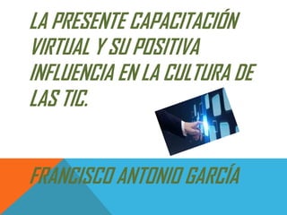 LA PRESENTE CAPACITACIÓN
VIRTUAL Y SU POSITIVA
INFLUENCIA EN LA CULTURA DE
LAS TIC.
FRANCISCO ANTONIO GARCÍA
 