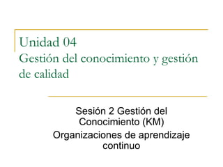 Unidad 04  Gestión del conocimiento y gestión de calidad Sesión 2 Gestión del Conocimiento (KM) Organizaciones de aprendizaje continuo 