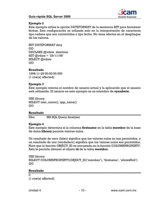 Guía rápida SQL Server 2000                                     División Empresas


Ejemplo 2
Este ejemplo utiliza la opción DATEFORMAT de la sentencia SET para formatear
fechas. Esta configuración es utilizada solo en la interpretación de caracteres
tipo cadena que son convertidos a tipo fecha. No tiene efectos en el despliegue
de los valores.

SET DATEFORMAT dmy
GO
DECLARE @vdate datetime
SET @vdate = ‘29/11/98’
SELECT @vdate
GO

Resultado
1998-11-29 00:00:00.000
(1 row(s) affected)

Ejemplo 3
Este ejemplo retorna el nombre de usuario actual y la aplicación que el usuario
está utilizando. El usuario en este ejemplo es un miembro de sysadmin.

USE library
SELECT user_name(), app_name()
GO

Resultado
Dbo       MS SQL Query Analyzer

Ejemplo 4
Este ejemplo determina si la columna firstname en la tabla member de la base
de datos library permite valores nulos.

Un resultado de cero (falso) significa que los valores nulos no son permitidos, y
un resultado de uno (verdadero) significa que los valores nulos son permitidos.
Note que la función OBJECT_ID es incrustada en la función COLUMNPROPERTY.
Esto le permite obtener el objeto id de la tabla member.

USE library
SELECT COLUMNPROPERTY(OBJECT_ID(‘member’), ‘firstname’, ‘allowsNull’)
GO

Resultado
0
(1 row(s) affected)


Unidad 4                            - 10 -                 www.icam.com.mx
 