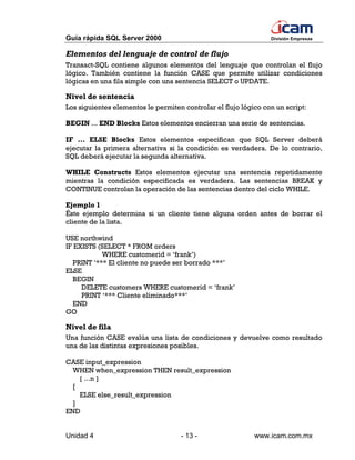 Guía rápida SQL Server 2000                                      División Empresas


Elementos del lenguaje de control de flujo
Transact-SQL contiene algunos elementos del lenguaje que controlan el flujo
lógico. También contiene la función CASE que permite utilizar condiciones
lógicas en una fila simple con una sentencia SELECT o UPDATE.

Nivel de sentencia
Los siguientes elementos le permiten controlar el flujo lógico con un script:

BEGIN ... END Blocks Estos elementos encierran una serie de sentencias.

IF ... ELSE Blocks Estos elementos especifican que SQL Server deberá
ejecutar la primera alternativa si la condición es verdadera. De lo contrario,
SQL deberá ejecutar la segunda alternativa.

WHILE Constructs Estos elementos ejecutar una sentencia repetidamente
mientras la condición especificada es verdadera. Las sentencias BREAK y
CONTINUE controlan la operación de las sentencias dentro del ciclo WHILE.

Ejemplo 1
Éste ejemplo determina si un cliente tiene alguna orden antes de borrar el
cliente de la lista.

USE northwind
IF EXISTS (SELECT * FROM orders
            WHERE customerid = ‘frank’)
   PRINT ‘*** El cliente no puede ser borrado ***’
ELSE
   BEGIN
     DELETE customers WHERE customerid = ‘frank’
     PRINT ‘*** Cliente eliminado***’
   END
GO

Nivel de fila
Una función CASE evalúa una lista de condiciones y devuelve como resultado
una de las distintas expresiones posibles.

CASE input_expression
  WHEN when_expression THEN result_expression
    [ ...n ]
  [
    ELSE else_result_expression
  ]
END


Unidad 4                            - 13 -                  www.icam.com.mx
 