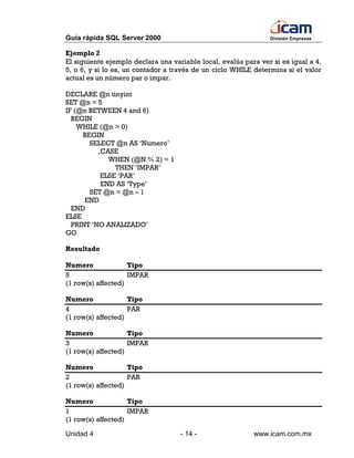 Guía rápida SQL Server 2000                                     División Empresas


Ejemplo 2
El siguiente ejemplo declara una variable local, evalúa para ver si es igual a 4,
5, o 6, y si lo es, un contador a través de un ciclo WHILE determina si el valor
actual es un número par o impar.

DECLARE @n tinyint
SET @n = 5
IF (@n BETWEEN 4 and 6)
  BEGIN
    WHILE (@n > 0)
     BEGIN
       SELECT @n AS ‘Numero’
          ,CASE
             WHEN (@N % 2) = 1
               THEN ‘IMPAR’
           ELSE ‘PAR’
           END AS ‘Type’
       SET @n = @n – 1
      END
  END
ELSE
  PRINT ‘NO ANALIZADO’
GO

Resultado

Numero              Tipo
5                   IMPAR
(1 row(s) affected)

Numero              Tipo
4                   PAR
(1 row(s) affected)

Numero              Tipo
3                   IMPAR
(1 row(s) affected)

Numero              Tipo
2                   PAR
(1 row(s) affected)

Numero              Tipo
1                   IMPAR
(1 row(s) affected)

Unidad 4                            - 14 -                 www.icam.com.mx
 