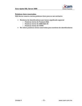 Guía rápida SQL Server 2000                                    División Empresas




Palabras clave reservadas.
SQL Server reserva ciertas palabras clave para su uso exclusivo.

   •   Nombres de identificadores que tienen significado especial
          o Palabras claves de Transact-SQL
          o Palabras claves de ANSI SQL-92
          o Palabras claves de ODBC
   •   No utilice palabras claves reservadas para nombres de identificadores




Unidad 4                           - 15 -                 www.icam.com.mx
 
