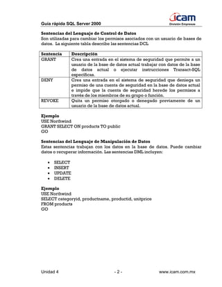 Guía rápida SQL Server 2000                                     División Empresas


Sentencias del Lenguaje de Control de Datos
Son utilizadas para cambiar los permisos asociados con un usuario de bases de
datos. La siguiente tabla describe las sentencias DCL

Sentencia       Descripción
GRANT           Crea una entrada en el sistema de seguridad que permite a un
                usuario de la base de datos actual trabajar con datos de la base
                de datos actual o ejecutar instrucciones Transact-SQL
                específicas.
DENY            Crea una entrada en el sistema de seguridad que deniega un
                permiso de una cuenta de seguridad en la base de datos actual
                e impide que la cuenta de seguridad herede los permisos a
                través de los miembros de su grupo o función.
REVOKE          Quita un permiso otorgado o denegado previamente de un
                usuario de la base de datos actual.

Ejemplo
USE Northwind
GRANT SELECT ON products TO public
GO

Sentencias del Lenguaje de Manipulación de Datos
Estas sentencias trabajan con los datos en la base de datos. Puede cambiar
datos o recuperar información. Las sentencias DML incluyen:

   •   SELECT
   •   INSERT
   •   UPDATE
   •   DELETE

Ejemplo
USE Northwind
SELECT categoryid, productname, productid, unitprice
FROM products
GO




Unidad 4                             -2-                   www.icam.com.mx
 