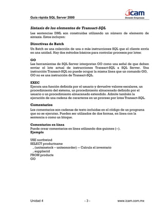 Guía rápida SQL Server 2000                                     División Empresas



Sintaxis de los elementos de Transact-SQL
Las sentencias DML son construidas utilizando un número de elemento de
sintaxis. Estos incluyen:

Directivas de Batch
Un Batch es una colección de una o más instrucciones SQL que el cliente envía
en una unidad. Hay dos métodos básicos para controlar procesos por lotes:

GO
Las herramientas de SQL Server interpretan GO como una señal de que deben
enviar el lote actual de instrucciones Transact-SQL a SQL Server. Una
instrucción Transact-SQL no puede ocupar la misma línea que un comando GO,
GO no es una instrucción de Transact-SQL.

EXEC
Ejecuta una función definida por el usuario y devuelve valores escalares, un
procedimiento del sistema, un procedimiento almacenado definido por el
usuario o un procedimiento almacenado extendido. Admite también la
ejecución de una cadena de caracteres en un proceso por lotes Transact-SQL.

Comentarios
Los comentarios son cadenas de texto incluidas en el código de un programa
que no se ejecutan. Pueden ser utilizados de dos formas, en línea con la
sentencia o como un bloque.

Comentarios en línea
Puede crear comentarios en línea utilizando dos guiones (--).
Ejemplo

USE northwind
SELECT productname
 , (unitsinstock – unitsonorder) -- Calcula el inventario
 , supplierid
FROM products
GO




Unidad 4                              -3-                   www.icam.com.mx
 