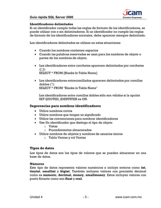 Guía rápida SQL Server 2000                                         División Empresas


Identificadores delimitados
Si un identificador cumple todas las reglas de formato de los identificadores, se
puede utilizar con o sin delimitadores. Si un identificador no cumple las reglas
de formato de los identificadores normales, debe aparecer siempre delimitado.

Los identificadores delimitados se utilizan en estas situaciones:

   •   Cuando los nombres contienen espacios
   •   Cuando las palabras reservadas se usan para los nombres de objeto o
       partes de los nombres de objeto.

   •   Los identificadores entre corchetes aparecen delimitados por corchetes
       ([ ]):
       SELECT * FROM [Blanks In Table Name]

   •   Los identificadores entrecomillados aparecen delimitados por comillas
       dobles ("):
       SELECT * FROM "Blanks in Table Name"

       Los identificadores entre comillas dobles sólo son válidos si la opción
       SET QUOTED_IDENTIFIER es ON.

Sugerencias para nombrar identificadores
   •   Utilice nombres cortos
   •   Utilice nombres que tengan un significado
   •   Utilice las convenciones para nombrar identificadores
   •   Use Un identificador que distinga el tipo de objeto
           o Vistas
           o Procedimientos almacenados
   •   Utilice nombres de objetos y nombres de usuarios únicos
           o Tabla Ventas y rol Ventas


Tipos de datos
Los tipos de datos son los tipos de valores que se pueden almacenar en una
base de datos.

Números
Este tipo de datos representa valores numéricos e incluye enteros como int,
tinyint, smallint y bigint. También incluyen valores con precisión decimal
como es numeric, decimal, money, smallmoney. Estos incluyen valores con
punto flotante como son float y real.




Unidad 4                             -5-                    www.icam.com.mx
 