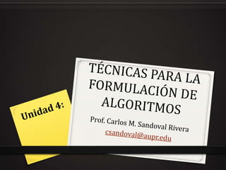 TÉCNICAS PARA LA FORMULACIÓN DE ALGORITMOS Prof. Carlos M. Sandoval Rivera csandoval@aupr.edu Unidad 4: 