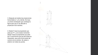 3. Después se localiza las proyecciones
horizontales p1, p2 y demás. Se traza
un prisma rectangular que contenga la
figura para que no se dificulte la
proyección de la sombra.
4. Desde F traza la proyectante que
pase por P1, y en el plano horizontal
desde f traza la proyectante que pase
por f1 de tal forma que las dos líneas se
intersectan, ese punto forma parte del
contorno de la sombra. Se repite lo
anterior con todos los puntos.
 