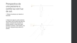 Perspectiva de
una persona a
contra luz con luz
de sol.
1. Dibuja a la persona con relación al
horizonte.
2. Selecciona algunos puntos extremos
de la figura como la parte más alta de la
cabeza, colocando las escuadras en
primera posición, y traza otros rayos
paralelos al primero; el del hombro y los
que sean necesarios para obtener la
sombra.
 