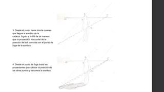 3. Desde el punto hasta donde quieres
que llegue la sombra de la
cabeza, fúgalo a la LH de tal manera
que la proyección horizontal de la
posición del sol coincida con el punto de
fuga de la sombra.
4. Desde el punto de fuga traza las
proyectantes para ubicar la posición de
los otros puntos y oscurece la sombra.
 