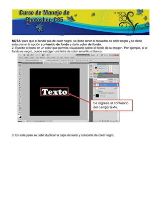 NOTA: para que el fondo sea de color negro, se debe tener el recuadro de color negro y se debe
seleccionar la opción contenido de fondo y darle color de fondo.
2. Escribir el texto en un color que permita visualizarlo sobre el fondo de la imagen. Por ejemplo, si el
fondo es negro, puede escoger una letra de color amarillo o blanco.




3. En este paso se debe duplicar la capa de texto y colocarla de color negro.
 