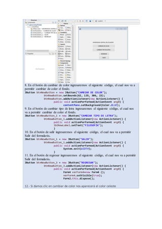 8. En el botón de cambiar de color ingresaremos el siguiente código, el cual nos va a
permitir cambiar de color el fondo.
JButton btnNewButton = new JButton("CAMBIAR DE COLOR");
btnNewButton.setBounds(62, 135, 306, 23);
btnNewButton.addActionListener(new ActionListener() {
public void actionPerformed(ActionEvent arg0) {
contentPane.setBackground(Color.BLUE);
9. En el botón de cambiar tipo de letra ingresaremos el siguiente código, el cual nos
va a permitir cambiar de color el fondo.
JButton btnNewButton_1 = new JButton("CAMBIAR TIPO DE LETRA");
btnNewButton_1.addActionListener(new ActionListener() {
public void actionPerformed(ActionEvent arg0) {
lblNewLabel.setText("FILOSOFÍA");
}
10. En el botón de salir ingresaremos el siguiente código, el cual nos va a permitir
Salir del formulario.
JButton btnNewButton_1 = new JButton("SALIR");
btnNewButton_1.addActionListener(new ActionListener() {
public void actionPerformed(ActionEvent arg0) {
System.exit(WIDTH);
}
11. En el botón de regresar ingresaremos el siguiente código, el cual nos va a permitir
Salir del formulario.
JButton btnNewButton_3 = new JButton("REGRESAR");
btnNewButton_3.addActionListener(new ActionListener() {
public void actionPerformed(ActionEvent arg0) {
Form4 verForm4=new Form4 ();
verForm4.setVisible(true);
Form2.this.dispose();
12.- Si damos clic en cambiar de color nos aparecerá el color celeste
 