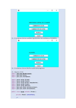13.- Si le damos click en cambiar tipo de letra nos cambiara a FILOSOFIA
14.- Si le damos click en SALIR se saldrá del programa
15.- Adjunto el link
import java.awt.BorderLayout;
import java.awt.Color;
import java.awt.EventQueue;
import javax.swing.JFrame;
import javax.swing.JPanel;
import javax.swing.border.EmptyBorder;
import javax.swing.JLabel;
import javax.swing.JButton;
import java.awt.event.ActionListener;
import java.awt.event.ActionEvent;
public class Form2 extends JFrame {
private JPanel contentPane;
/**
 