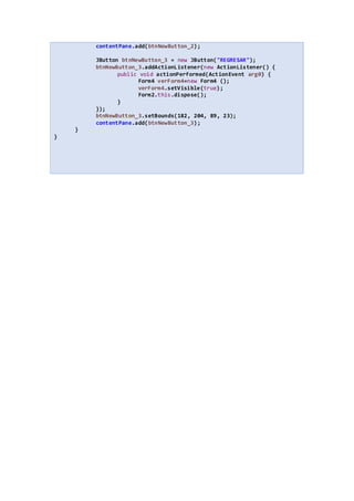 contentPane.add(btnNewButton_2);
JButton btnNewButton_3 = new JButton("REGRESAR");
btnNewButton_3.addActionListener(new ActionListener() {
public void actionPerformed(ActionEvent arg0) {
Form4 verForm4=new Form4 ();
verForm4.setVisible(true);
Form2.this.dispose();
}
});
btnNewButton_3.setBounds(182, 204, 89, 23);
contentPane.add(btnNewButton_3);
}
}
 