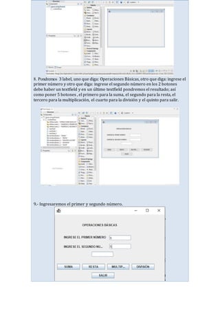 8. Pondremos 3 label, uno que diga: Operaciones Básicas, otro que diga: ingrese el
primer número y otro que diga: ingrese el segundo número en los 2 botones
debe haber un textfield y en un último textfield pondremos el resultado; así
como poner 5 botones , el primero para la suma, el segundo para la resta, el
tercero para la multiplicación, el cuarto para la división y el quinto para salir.
9.- Ingresaremos el primer y segundo número.
 