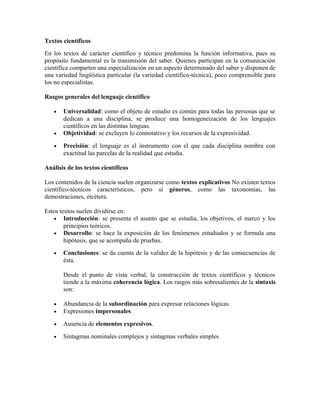 Textos científicos
En los textos de carácter científico y técnico predomina la función informativa, pues su
propósito fundamental es la transmisión del saber. Quienes participan en la comunicación
científica comparten una especialización en un aspecto determinado del saber y disponen de
una variedad lingüística particular (la variedad científico-técnica), poco comprensible para
los no especialistas.

Rasgos generales del lenguaje científico

   •   Universalidad: como el objeto de estudio es común para todas las personas que se
       dedican a una disciplina, se produce una homogeneización de los lenguajes
       científicos en las distintas lenguas.
   •   Objetividad: se excluyen lo connotativo y los recursos de la expresividad.

   •   Precisión: el lenguaje es el instrumento con el que cada disciplina nombra con
       exactitud las parcelas de la realidad que estudia.

Análisis de los textos científicos

Los contenidos de la ciencia suelen organizarse como textos explicativos No existen textos
científico-técnicos característicos, pero sí géneros, como las taxonomías, las
demostraciones, etcétera.

Estos textos suelen dividirse en:
   • Introducción: se presenta el asunto que se estudia, los objetivos, el marco y los
        principios teóricos.
   • Desarrollo: se hace la exposición de los fenómenos estudiados y se formula una
        hipótesis, que se acompaña de pruebas.
   •   Conclusiones: se da cuenta de la validez de la hipótesis y de las consecuencias de
       ésta.

       Desde el punto de vista verbal, la construcción de textos científicos y técnicos
       tiende a la máxima coherencia lógica. Los rasgos más sobresalientes de la sintaxis
       son:

   •   Abundancia de la subordinación para expresar relaciones lógicas.
   •   Expresiones impersonales.

   •   Ausencia de elementos expresivos.

   •   Sintagmas nominales complejos y sintagmas verbales simples
 