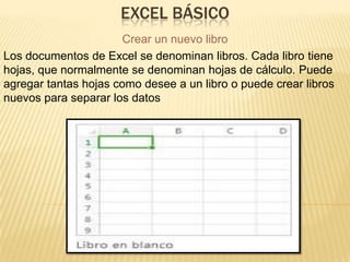 EXCEL BÁSICO
Crear un nuevo libro
Los documentos de Excel se denominan libros. Cada libro tiene
hojas, que normalmente se denominan hojas de cálculo. Puede
agregar tantas hojas como desee a un libro o puede crear libros
nuevos para separar los datos.

 