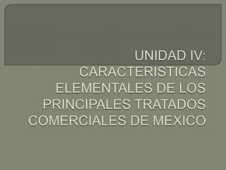 UNIDAD IV: CARACTERISTICAS ELEMENTALES DE LOS PRINCIPALES TRATADOS COMERCIALES DE MEXICO  