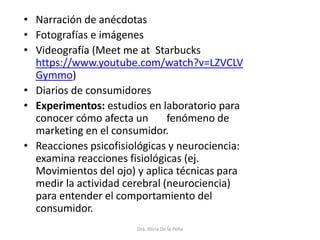 • Narración de anécdotas
• Fotografías e imágenes
• Videografía (Meet me at Starbucks
https://www.youtube.com/watch?v=LZVCLV
Gymmo)
• Diarios de consumidores
• Experimentos: estudios en laboratorio para
conocer cómo afecta un fenómeno de
marketing en el consumidor.
• Reacciones psicofisiológicas y neurociencia:
examina reacciones fisiológicas (ej.
Movimientos del ojo) y aplica técnicas para
medir la actividad cerebral (neurociencia)
para entender el comportamiento del
consumidor.
Dra. Alicia De la Peña
 