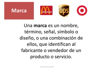 Dra. Alicia De la Peña
Una marca es un nombre,
término, señal, símbolo o
diseño, o una combinación de
ellos, que identifican al
fabricante o vendedor de un
producto o servicio.
Marca
 