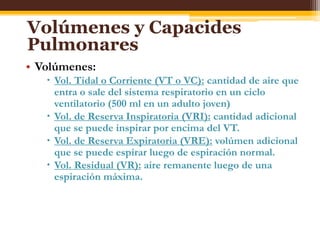 Volúmenes y Capacides PulmonaresVolúmenes:Vol. Tidal o Corriente (VT o VC): cantidad de aire que entra o sale del sistema respiratorio en un ciclo ventilatorio (500 ml en un adulto joven)Vol. de Reserva Inspiratoria (VRI): cantidad adicional que se puede inspirar por encima del VT.Vol. de Reserva Expiratoria (VRE): volúmen adicional que se puede espirar luego de espiración normal.Vol. Residual (VR): aire remanente luego de una espiración máxima.