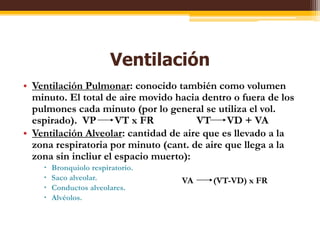 VentilaciónVentilaciónPulmonar: conocidotambiéncomovolumenminuto. El total de airemovidohaciadentro o fuera de los pulmonescadaminuto (por lo general se utiliza el vol. espirado).  VP       VT x FR                VT      VD + VAVentilación Alveolar: cantidad de airequeesllevado a la zonarespiratoriaporminuto (cant. de airequellega a la zona sin incliur el espaciomuerto):Bronquiolorespiratorio.Saco alveolar.Conductosalveolares.Alvéolos.VA(VT-VD) x FR