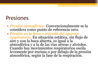 Presiones Presión atmosférica. Convencionalmente se la considera como punto de referencia cero.Presión en la boca o entrada del aparato respiratorio. En situación estática, sin flujo de aire y con la boca abierta, es igual a la atmosférica y a la de las vías aéreas y alvéolos. Cuando hay movimientos respiratorios oscila levemente por encima o por debajo de la presión atmosférica, según la fase de la respiración.