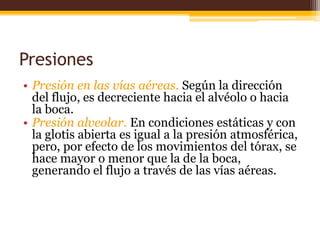 Presiones Presión en las vías aéreas. Según la dirección del flujo, es decreciente hacia el alvéolo o hacia la boca.Presión alveolar. En condiciones estáticas y con la glotis abierta es igual a la presión atmosférica, pero, por efecto de los movimientos del tórax, se hace mayor o menor que la de la boca, generando el flujo a través de las vías aéreas.