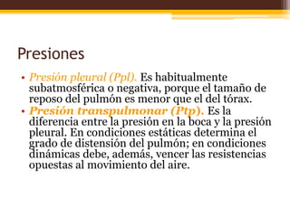 Presiones Presión pleural (Ppl). Es habitualmente subatmosférica o negativa, porque el tamaño de reposo del pulmón es menor que el del tórax. Presión transpulmonar (Ptp).Es la diferencia entre la presión en la boca y la presión pleural. En condiciones estáticas determina el grado de distensión del pulmón; en condiciones dinámicas debe, además, vencer las resistencias opuestas al movimiento del aire.