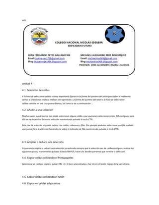 uni

unidad 4
4.1. Selección de celdas
A la hora de seleccionar celdas es muy importante fijarse en la forma del puntero del ratón para saber si realmente
vamos a seleccionar celdas o realizar otra operación. La forma del puntero del ratón a la hora de seleccionar
celdas consiste en una cruz gruesa blanca, tal como se ve a continuación: .

4.2. Añadir a una selección
Muchas veces puede que se nos olvide seleccionar alguna celda o que queramos seleccionar celdas NO contiguas, para
ello se ha de realizar la nueva selección manteniendo pulsada la tecla CTRL.
Este tipo de selección se puede aplicar con celdas, columnas o filas. Por ejemplo podemos seleccionar una fila y añadir
una nueva fila a la selección haciendo clic sobre el indicador de fila manteniendo pulsada la tecla CTRL.

4.3. Ampliar o reducir una selección
Si queremos ampliar o reducir una selección ya realizada siempre que la selección sea de celdas contiguas, realizar los
siguientes pasos, manteniendo pulsada la tecla MAYÚS, hacer clic donde queremos que termine la selección.

4.4. Copiar celdas utilizando el Portapapeles
Selecciona las celdas a copiar y pulsa CTRL + C. O bien selecciónalas y haz clic en el botón Copiar de la barra Inicio.

4.5. Copiar celdas utilizando el ratón
4.6. Copiar en celdas adyacentes

 