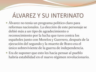 ÁLVAREZ Y SU INTERINATO
 Álvarez no tenía un programa político claro para
  reformas nacionales. La elección de este personaje se
  debió más a un tipo de agradecimiento o
  reconocimiento por la lucha que tuvo contra los
  españoles junto con Morelos y Guerrero, después de la
  ejecución del segundo y la muerte de Bravo era el
  único sobreviviente de la guerra de independencia.
 Era de suponer que esto les hacia pensar al pueblo
  habría estabilidad en el nuevo régimen revolucionario.
 
