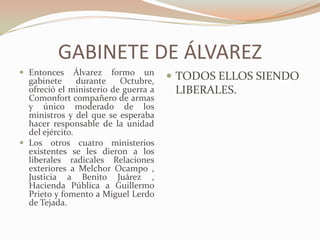 GABINETE DE ÁLVAREZ
 Entonces      Álvarez formo un
  gabinete      durante   Octubre,     TODOS ELLOS SIENDO
  ofreció el ministerio de guerra a    LIBERALES.
  Comonfort compañero de armas
  y único moderado de los
  ministros y del que se esperaba
  hacer responsable de la unidad
  del ejército.
 Los otros cuatro ministerios
  existentes se les dieron a los
  liberales radicales Relaciones
  exteriores a Melchor Ocampo ,
  Justicia a Benito Juárez ,
  Hacienda Pública a Guillermo
  Prieto y fomento a Miguel Lerdo
  de Tejada.
 