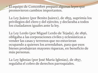  El equipo de Comonfort preparó algunas leyes que
 promovieron cambios importantes.

 La Ley Juárez (por Benito Juárez), de 1855, suprimía los
 privilegios del clero y del ejército, y declaraba a todos
 los ciudadanos iguales ante la ley.

 La Ley Lerdo (por Miguel Lerdo de Tejada), de 1856,
 obligaba a las corporaciones civiles y eclesiásticas a
 vender las casas y terrenos que no estuvieran
 ocupando a quienes los arrendaban, para que esos
 bienes produjeran mayores riquezas, en beneficio de
 más personas.

 La Ley Iglesias (por José María Iglesias), de 1857,
 regulaba el cobro de derechos parroquiales.
 