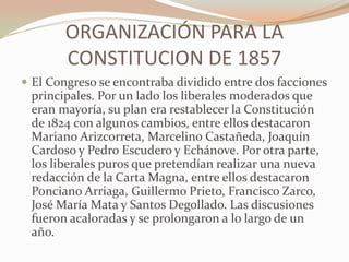 ORGANIZACIÓN PARA LA
        CONSTITUCION DE 1857
 El Congreso se encontraba dividido entre dos facciones
 principales. Por un lado los liberales moderados que
 eran mayoría, su plan era restablecer la Constitución
 de 1824 con algunos cambios, entre ellos destacaron
 Mariano Arizcorreta, Marcelino Castañeda, Joaquín
 Cardoso y Pedro Escudero y Echánove. Por otra parte,
 los liberales puros que pretendían realizar una nueva
 redacción de la Carta Magna, entre ellos destacaron
 Ponciano Arriaga, Guillermo Prieto, Francisco Zarco,
 José María Mata y Santos Degollado. Las discusiones
 fueron acaloradas y se prolongaron a lo largo de un
 año.
 