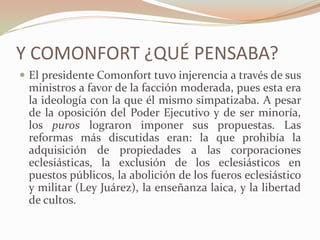 Y COMONFORT ¿QUÉ PENSABA?
 El presidente Comonfort tuvo injerencia a través de sus
 ministros a favor de la facción moderada, pues esta era
 la ideología con la que él mismo simpatizaba. A pesar
 de la oposición del Poder Ejecutivo y de ser minoría,
 los puros lograron imponer sus propuestas. Las
 reformas más discutidas eran: la que prohibía la
 adquisición de propiedades a las corporaciones
 eclesiásticas, la exclusión de los eclesiásticos en
 puestos públicos, la abolición de los fueros eclesiástico
 y militar (Ley Juárez), la enseñanza laica, y la libertad
 de cultos.
 