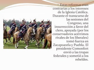  Estas reformas eran
contrarias a los intereses
    de la Iglesia Católica.
Durante el transcurso de
           las sesiones del
            Congreso, una
 insurrección a favor del
  clero, apoyada (por los
conservadores acérrimos
  rivales de los liberales)
           tomó fuerza en
Zacapoaxtla y Puebla. El
   presidente Comonfort
        envió a las tropas
federales y sometió a los
                  rebeldes.
 