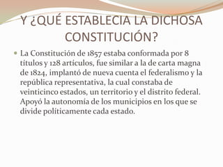 Y ¿QUÉ ESTABLECIA LA DICHOSA
        CONSTITUCIÓN?
 La Constitución de 1857 estaba conformada por 8
 títulos y 128 artículos, fue similar a la de carta magna
 de 1824, implantó de nueva cuenta el federalismo y la
 república representativa, la cual constaba de
 veinticinco estados, un territorio y el distrito federal.
 Apoyó la autonomía de los municipios en los que se
 divide políticamente cada estado.
 
