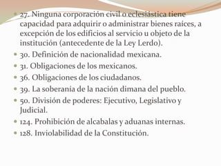  27. Ninguna corporación civil o eclesiástica tiene
    capacidad para adquirir o administrar bienes raíces, a
    excepción de los edificios al servicio u objeto de la
    institución (antecedente de la Ley Lerdo).
   30. Definición de nacionalidad mexicana.
   31. Obligaciones de los mexicanos.
   36. Obligaciones de los ciudadanos.
   39. La soberanía de la nación dimana del pueblo.
   50. División de poderes: Ejecutivo, Legislativo y
    Judicial.
   124. Prohibición de alcabalas y aduanas internas.
   128. Inviolabilidad de la Constitución.
 