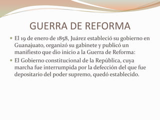 GUERRA DE REFORMA
 El 19 de enero de 1858, Juárez estableció su gobierno en
  Guanajuato, organizó su gabinete y publicó un
  manifiesto que dio inicio a la Guerra de Reforma:
 El Gobierno constitucional de la República, cuya
  marcha fue interrumpida por la defección del que fue
  depositario del poder supremo, quedó establecido.
 