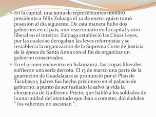  En la capital, una junta de representantes nombró
  presidente a Félix Zuloaga el 22 de enero, quien tomó
  posesión al día siguiente. De esta manera hubo dos
  gobiernos en el país, uno reaccionario en la capital y otro
  liberal en el interior. Zuloaga estableció las Cinco Leyes,
  por las cuales se derogaban las leyes reformistas y se
  restablecía la organización de la Suprema Corte de Justicia
  de la época de Santa Anna con el fin de organizar un
  gobierno conservador.
 En el primer encuentro en Salamanca, las tropas liberales
  sufrieron una seria derrota. El 13 de marzo una parte de la
  guarnición de Guadalajara se pronunció por el Plan de
  Tacubaya y Juárez fue hecho prisionero en el palacio de
  gobierno; a punto de ser fusilado le salvó la vida la
  elocuencia de Guillermo Prieto, que habló a los soldados de
  la enormidad del atentado que iban a cometer, diciéndoles
  " los valientes no asesinan ".
 