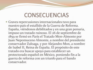 CONSECUENCIAS
 Graves repercusiones internacionales tuvo para
 nuestro país el estallido de la Guerra de Reforma.
 España, viéndonos debilitados y en una gran penuria,
 impuso un tratado ruinoso. El 26 de septiembre de
 1859 se firmó en París el Tratado Mon-Almonte por
 Juan Nepomuceno Almonte, a nombre del presidente
 conservador Zuloaga, y por Alejandro Mon, a nombre
 de Isabel II, Reina de España. El propósito de este
 tratado era buscar apoyo para establecer un
 protectorado español en México, poniendo fin a la
 guerra de reforma con un triunfo para el bando
 conservador.
 