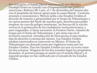  Por otra parte, el bando liberal representado por Melchor
  Ocampo firmó un tratado con el representante del gobierno
  americano, Roberto Mc Lane, el 1° de diciembre del mismo año
  con el propósito de buscar apoyo para la causa liberal . Contenía
  cesiones y concesiones y México cedía a los Estados Unidos el
  derecho de tránsito a perpetuidad por el Itsmo de Tehuantepec y
  en varios puntos del Norte de nuestro país, derecho para poder
  emplear, en caso de peligro inminente, las fuerzas de la nación
  vecina en la protección de los ciudadanos norteamericanos, y
  para resguardar, si fuese necesario, la frontera Norte, tránsito de
  tropas por el Itsmo de Tehuantepec y por otras vías en el
  territorio nacional, introducción de mercancías al más módico
  tipo de derecho o exentas del mismo. Los Estados Unidos
  estaban interesados en intervenir en México. El Itsmo de
  Tehuantepec era deseado tanto por Inglaterra como por los
  Estados Unidos. Para los Estados Unidos era una vía corta entre
  los dos océanos. Ninguno de los dos tratados logró los propósitos
  deseados, el primero porque se anuló con el triunfo liberal y el
  segundo porque no fue ratificado por el senado de los Estados
  Unidos.
 