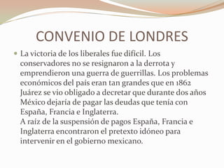 CONVENIO DE LONDRES
 La victoria de los liberales fue difícil. Los
  conservadores no se resignaron a la derrota y
  emprendieron una guerra de guerrillas. Los problemas
  económicos del país eran tan grandes que en 1862
  Juárez se vio obligado a decretar que durante dos años
  México dejaría de pagar las deudas que tenía con
  España, Francia e Inglaterra.
  A raíz de la suspensión de pagos España, Francia e
  Inglaterra encontraron el pretexto idóneo para
  intervenir en el gobierno mexicano.
 