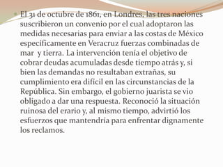  El 31 de octubre de 1861, en Londres, las tres naciones
  suscribieron un convenio por el cual adoptaron las
  medidas necesarias para enviar a las costas de México
  específicamente en Veracruz fuerzas combinadas de
  mar y tierra. La intervención tenía el objetivo de
  cobrar deudas acumuladas desde tiempo atrás y, si
  bien las demandas no resultaban extrañas, su
  cumplimiento era difícil en las circunstancias de la
  República. Sin embargo, el gobierno juarista se vio
  obligado a dar una respuesta. Reconoció la situación
  ruinosa del erario y, al mismo tiempo, advirtió los
  esfuerzos que mantendría para enfrentar dignamente
  los reclamos.
 