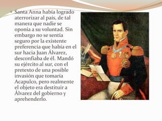  Santa Anna había logrado
 aterrorizar al país, de tal
 manera que nadie se
 oponía a su voluntad. Sin
 embargo no se sentía
 seguro por la existente
 preferencia que había en el
 sur hacia Juan Álvarez,
 desconfiaba de él. Mandó
 su ejército al sur, con el
 pretexto de una posible
 invasión que tomaría
 Acapulco, pero realmente
 el objeto era destituir a
 Álvarez del gobierno y
 aprehenderlo.
 