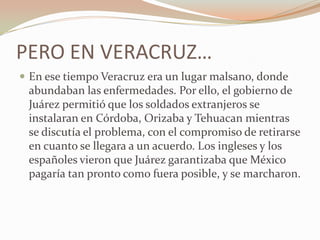PERO EN VERACRUZ…
 En ese tiempo Veracruz era un lugar malsano, donde
 abundaban las enfermedades. Por ello, el gobierno de
 Juárez permitió que los soldados extranjeros se
 instalaran en Córdoba, Orizaba y Tehuacan mientras
 se discutía el problema, con el compromiso de retirarse
 en cuanto se llegara a un acuerdo. Los ingleses y los
 españoles vieron que Juárez garantizaba que México
 pagaría tan pronto como fuera posible, y se marcharon.
 
