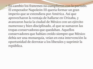  En cambio los franceses no cumplieron con lo pactado.
 El emperador Napoleón III quería formar un gran
 imperio que se extendiera por América. Así que
 aprovecharon la ventaja de hallarse en Orizaba, y
 avanzaron hacia la ciudad de México con un ejército
 numeroso y bien disciplinado, al que se sumaron las
 tropas conservadoras que quedaban. Aquellos
 conservadores que habían creído siempre que México
 debía ser una monarquía, veían en esta intervención la
 oportunidad de derrotar a los liberales y suprimir la
 república.
 