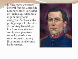  El 5 de mayo de 1862 el
 general francés Conde de
 Lorencez atacó la ciudad
 de Puebla, que defendía
 el general Ignacio
 Zaragoza. Puebla estaba
 protegida por los fuertes
 de Loreto y Guadalupe.
 Los franceses atacaron
 con fuerza, pero tres
 veces los mexicanos
 resistieron el ataque y
 finalmente vencieron a
 los invasores.
 